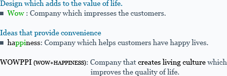 Design which adds to the value of life. ��Wow : Company which impresses the customers. Ideas that provide convenience ��happiness: Company which helps customers have happy lives.WOWPPI (WOW+HAPPINESS): Company that creates living culture which improves the quality of life.
